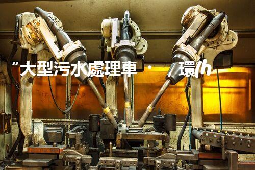 “大型污水處理車，環(huán)保先鋒，守護碧水藍天！”